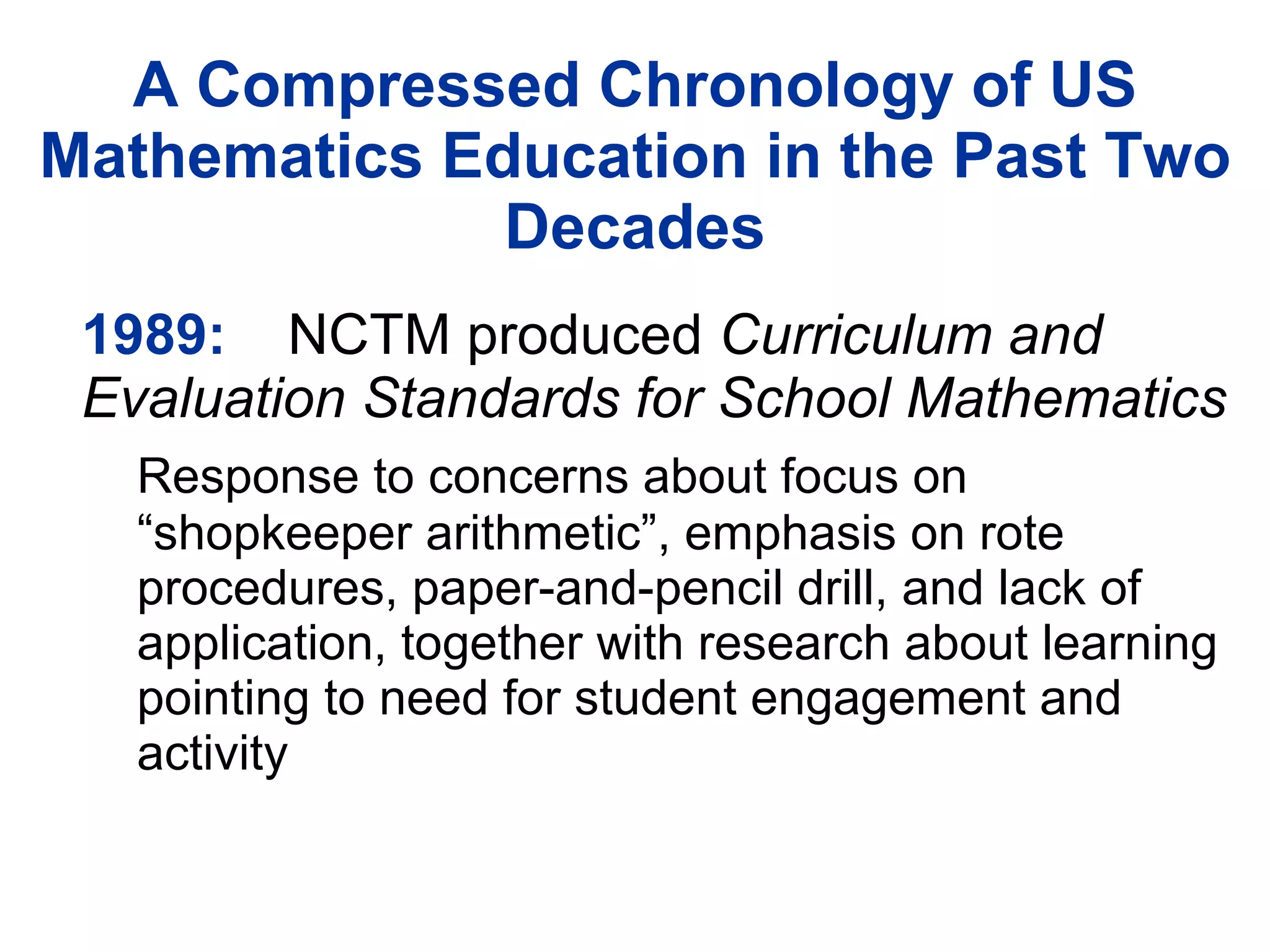 A Compressed Chronology of US Mathematics Education in the Past Two Decades 1989: NCTM produced  Curriculum and Evaluation Standards for School Mathematics Response to concerns about focus on “shopkeeper arithmetic”, emphasis on rote procedures, paper-and-pencil drill, and lack of application, together with research about learning pointing to need for student engagement and activity 