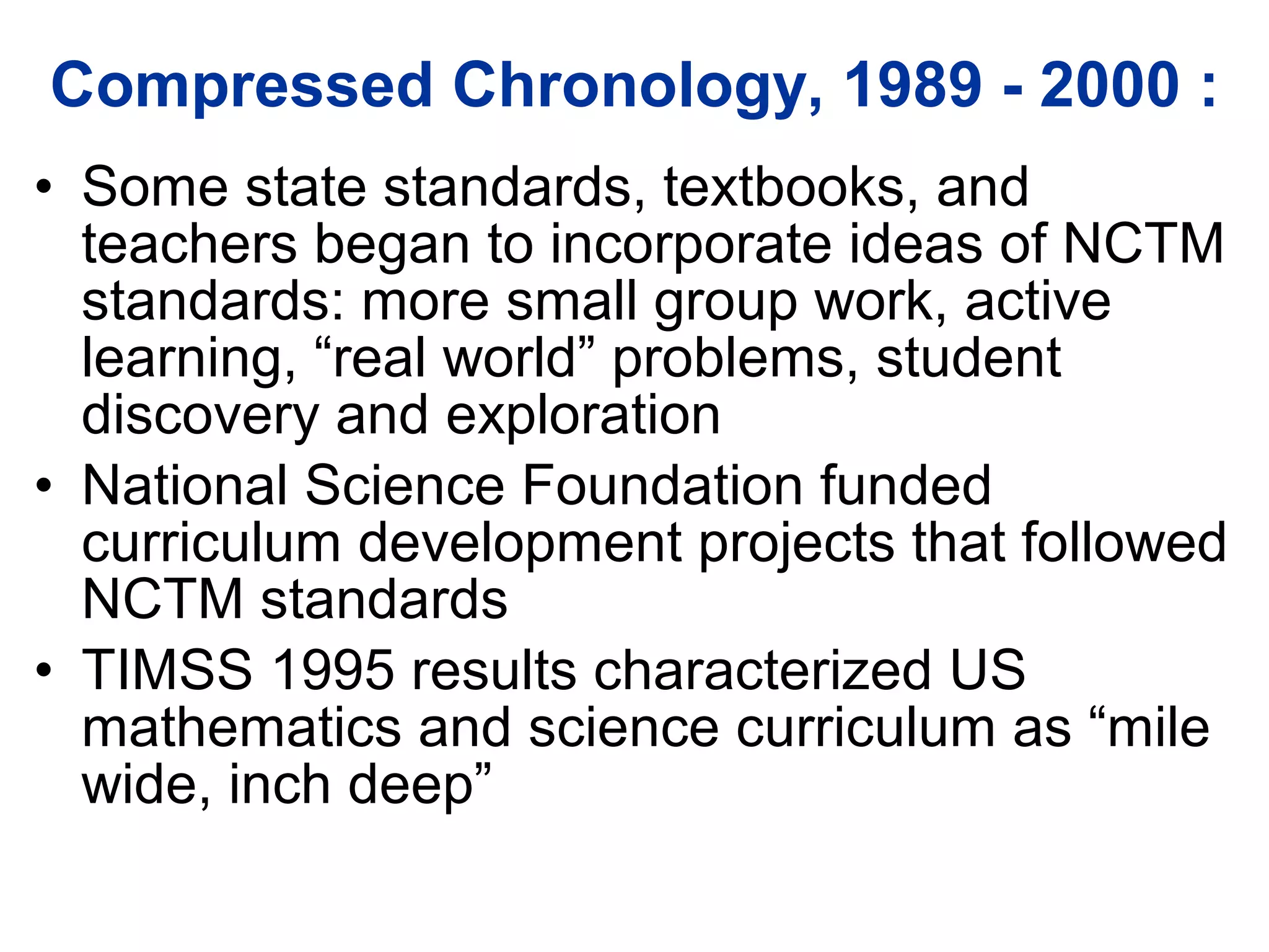 Compressed Chronology, 1989 - 2000 : Some state standards, textbooks, and teachers began to incorporate ideas of NCTM standards: more small group work, active learning, “real world” problems, student discovery and exploration National Science Foundation funded curriculum development projects that followed NCTM standards TIMSS 1995 results characterized US mathematics and science curriculum as “mile wide, inch deep” 