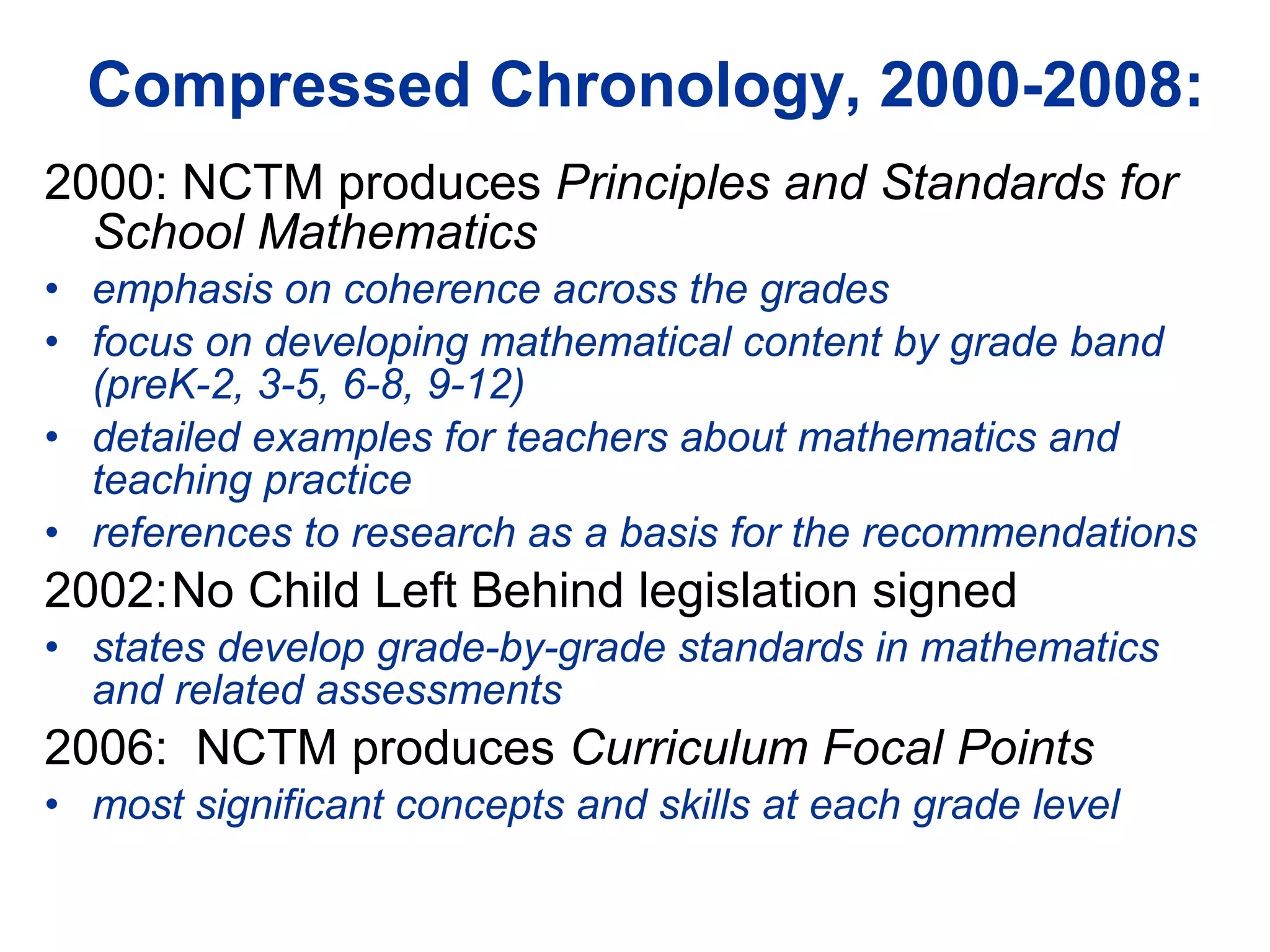 Compressed Chronology, 2000-2008: 2000: NCTM produces  Principles and Standards for School Mathematics emphasis on coherence across the grades focus on developing mathematical content by grade band (preK-2, 3-5, 6-8, 9-12) detailed examples for teachers about mathematics and teaching practice references to research as a basis for the recommendations 2002: No Child Left Behind legislation signed states develop grade-by-grade standards in mathematics and related assessments 2006:  NCTM produces  Curriculum Focal Points most significant concepts and skills at each grade level 
