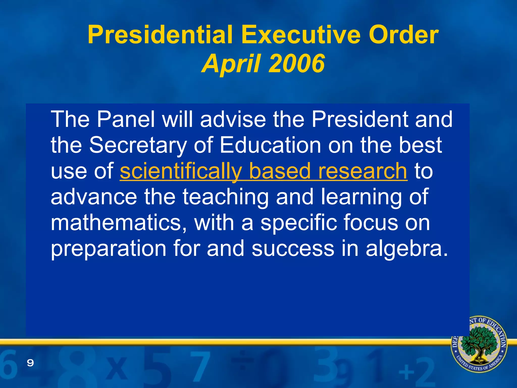 Presidential Executive Order April 2006 The Panel will advise the President and the Secretary of Education on the best use of  scientifically based research  to advance the teaching and learning of mathematics, with a specific focus on preparation for and success in algebra. 