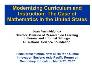 Modernizing Curriculum and Instruction: The Case of Mathematics in the United States Joan Ferrini-Mundy Director, Division of Research on Learning in Formal and Informal Settings US National Science Foundation Panel presentation, New Skills for a Global Innovation Society: Asia-Pacific Forum on Secondary Education, March 25, 2007 