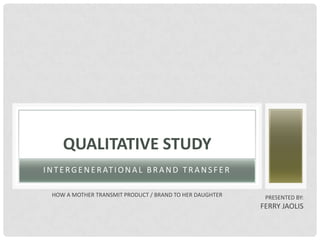 QUALITATIVE STUDY
I N T E R G E N E R AT I O N A L B R A N D T R A N S F E R

  HOW A MOTHER TRANSMIT PRODUCT / BRAND TO HER DAUGHTER       PRESENTED BY:
                                                             FERRY JAOLIS
 