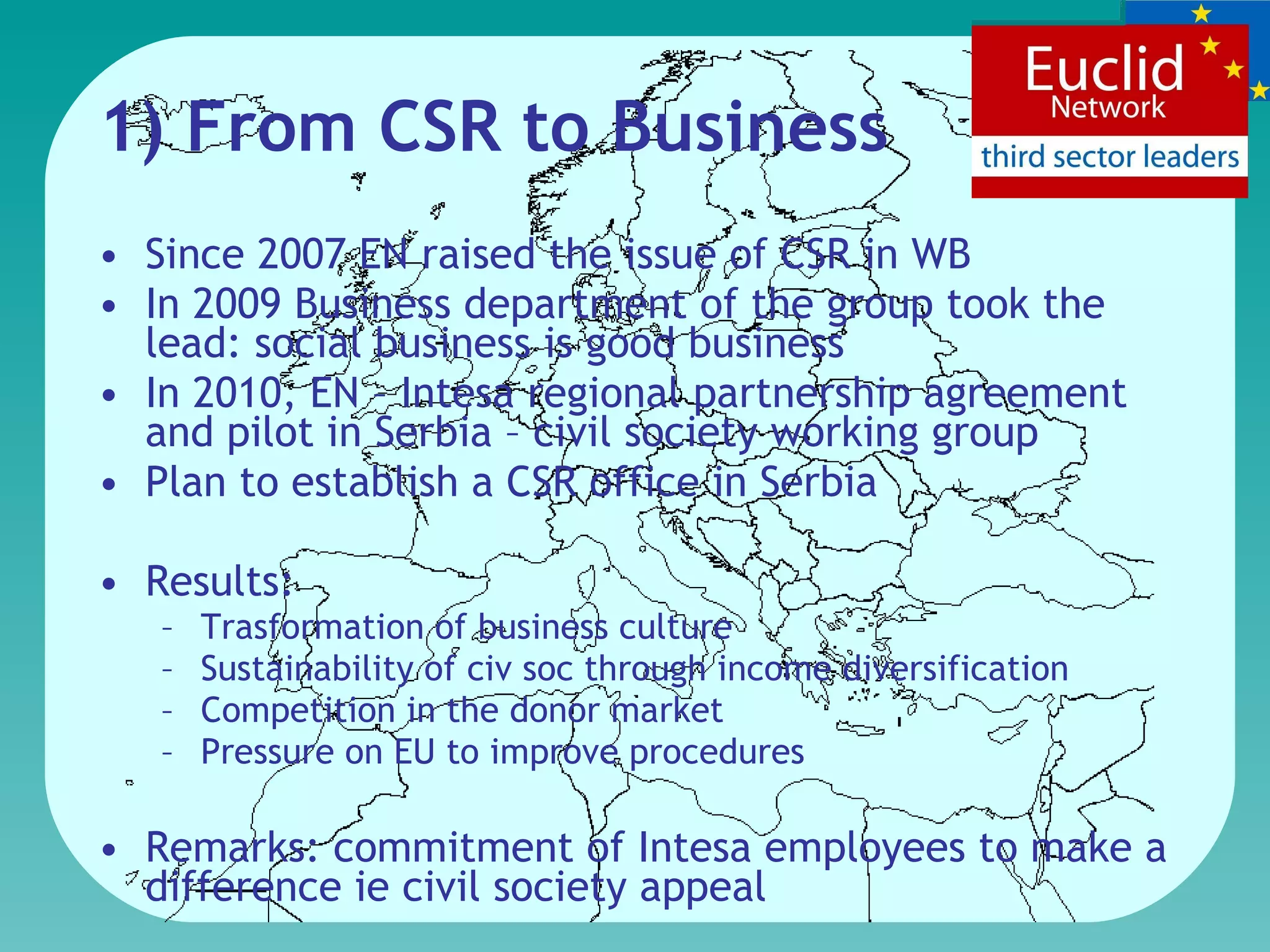 1) From CSR to Business  Since 2007 EN raised the issue of CSR in WB  In 2009 Business department of the group took the lead: social  business is  good business  In 2010, EN – Intesa r egional partnership agreement and pilot in Serbia – civil society working group Plan to establish a CSR office in Serbia Results:  Trasformation of business culture S ustainability  of civ soc through income diversification Competition in the donor market Pressure on  EU  to improve procedures  Remark s : commitment of Intesa employees to make a difference  ie  civil society  appeal   