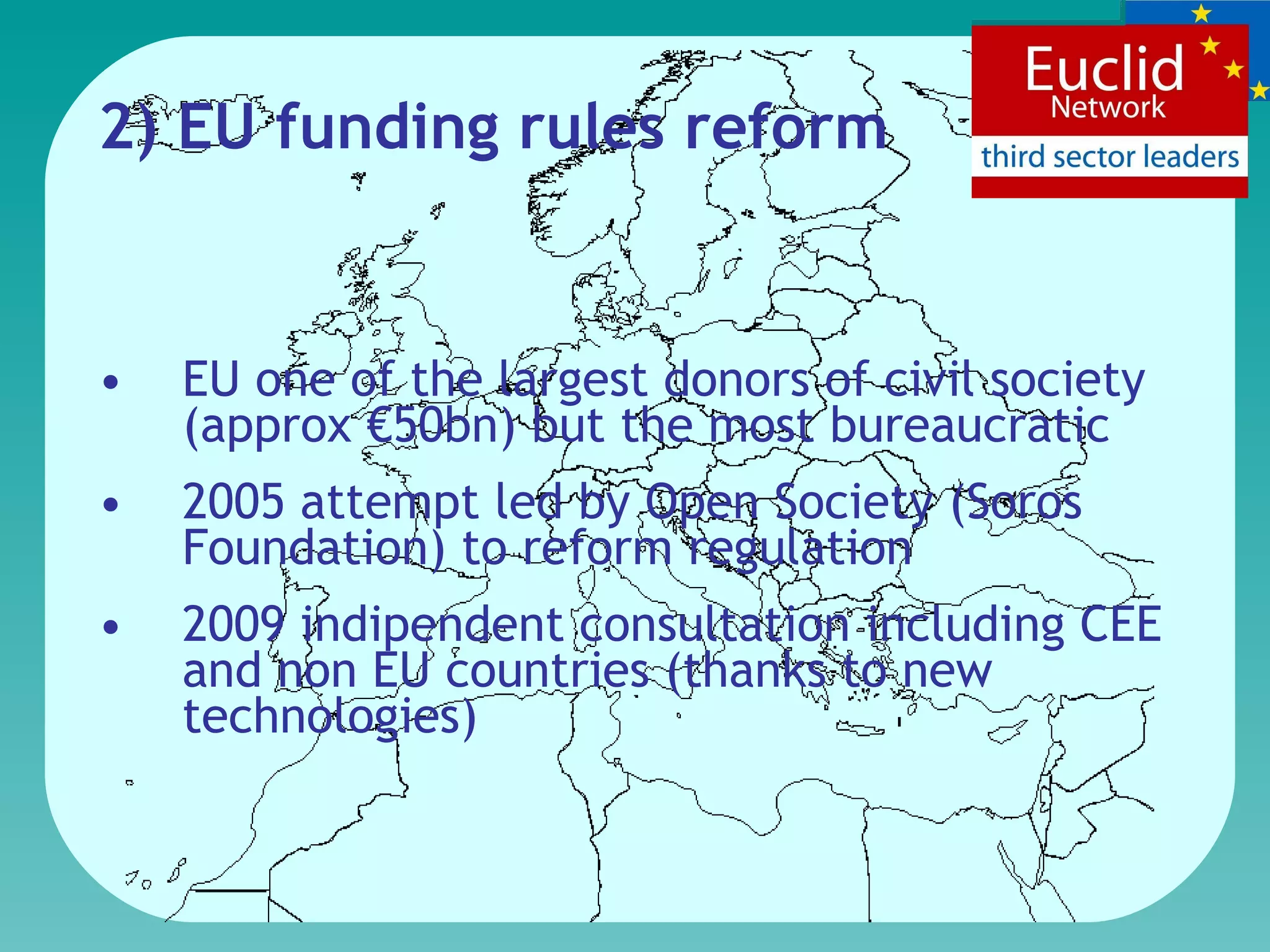 2) EU funding rule s  refor m EU one of the largest donors of civil society (approx €50bn)   but the most bureaucratic 2005 attempt led by Open Society (Soros Foundation) to reform regulation  2009 indipendent consultation including CEE and non EU countries (thanks to new technologies) 