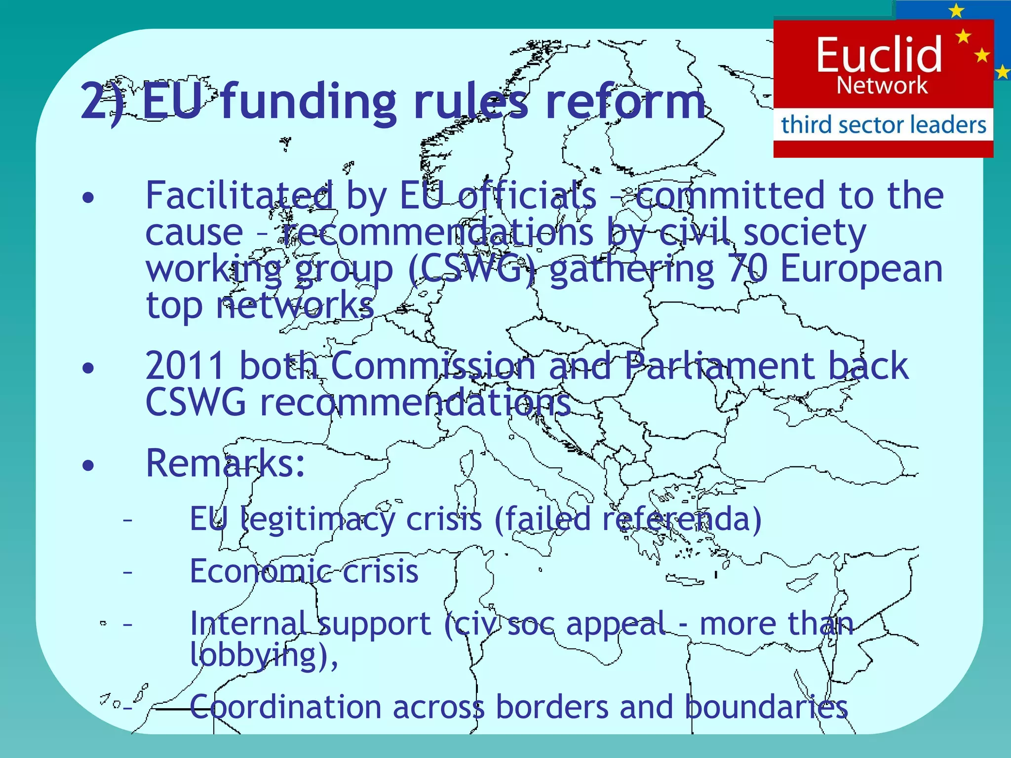 2) EU funding rule s  refor m Facilitated by EU officials – committed to the cause –  recommendations by  civil society working group (CSWG) gathering 70 European top networks  2011 both Commission and Parliament back CSWG recommendations  Remarks:  EU l egitimacy crisis  (failed referenda) E conomic crisis  I nternal support ( civ soc appeal -  more than lobbying),  C oordination across borders and boundaries  