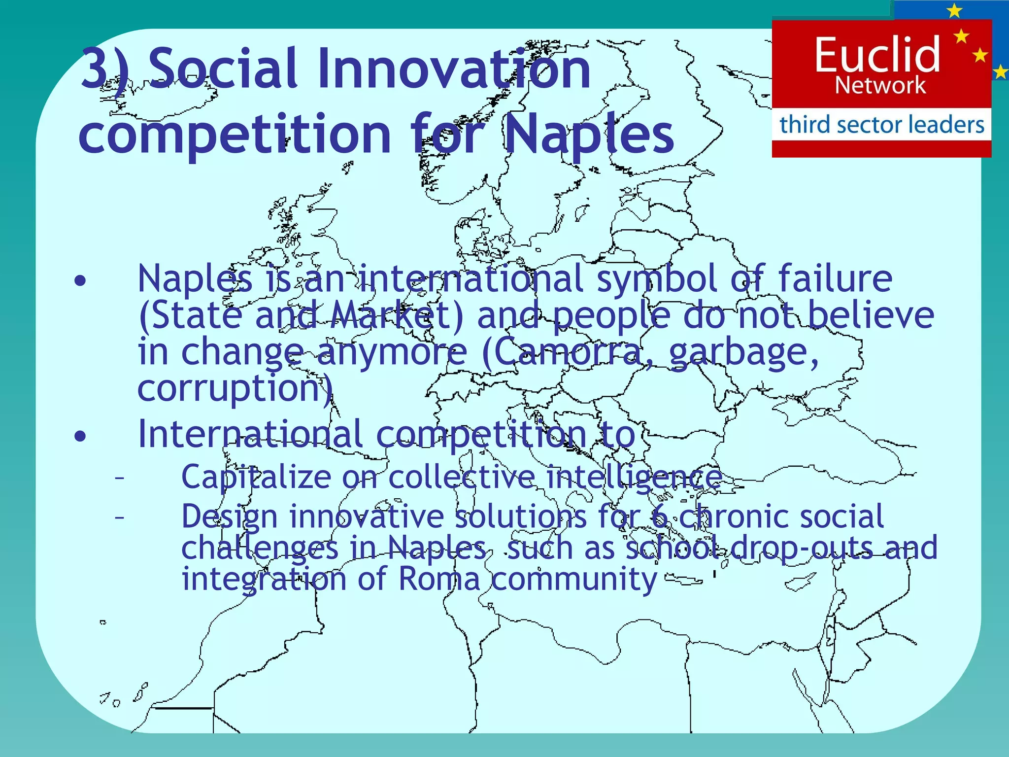 3) Social Innovation competition for Naples Naples is an international symbol of failure (State and Market) and people do not believe in change anymore  (Camorra, garbage, corruption)   International competition to  Capitalize on  collective intelligence D esign  innovative  solutions for 6 chronic social challenges in Naples  such as school drop-outs and integration of Roma community  