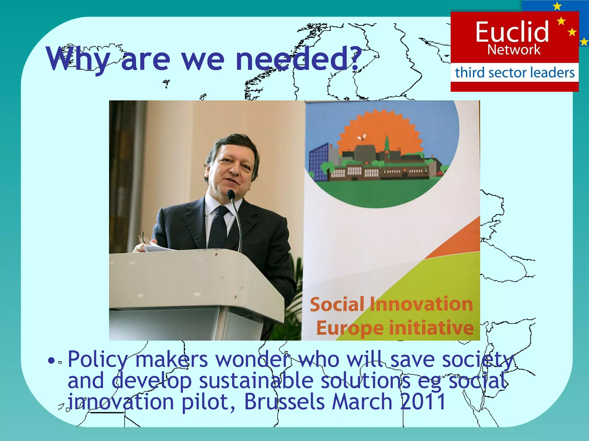 Why are we needed? Policy makers wonder who will save society and develop sustainable solutions eg social innovation  pilot, Brussels March 2011 