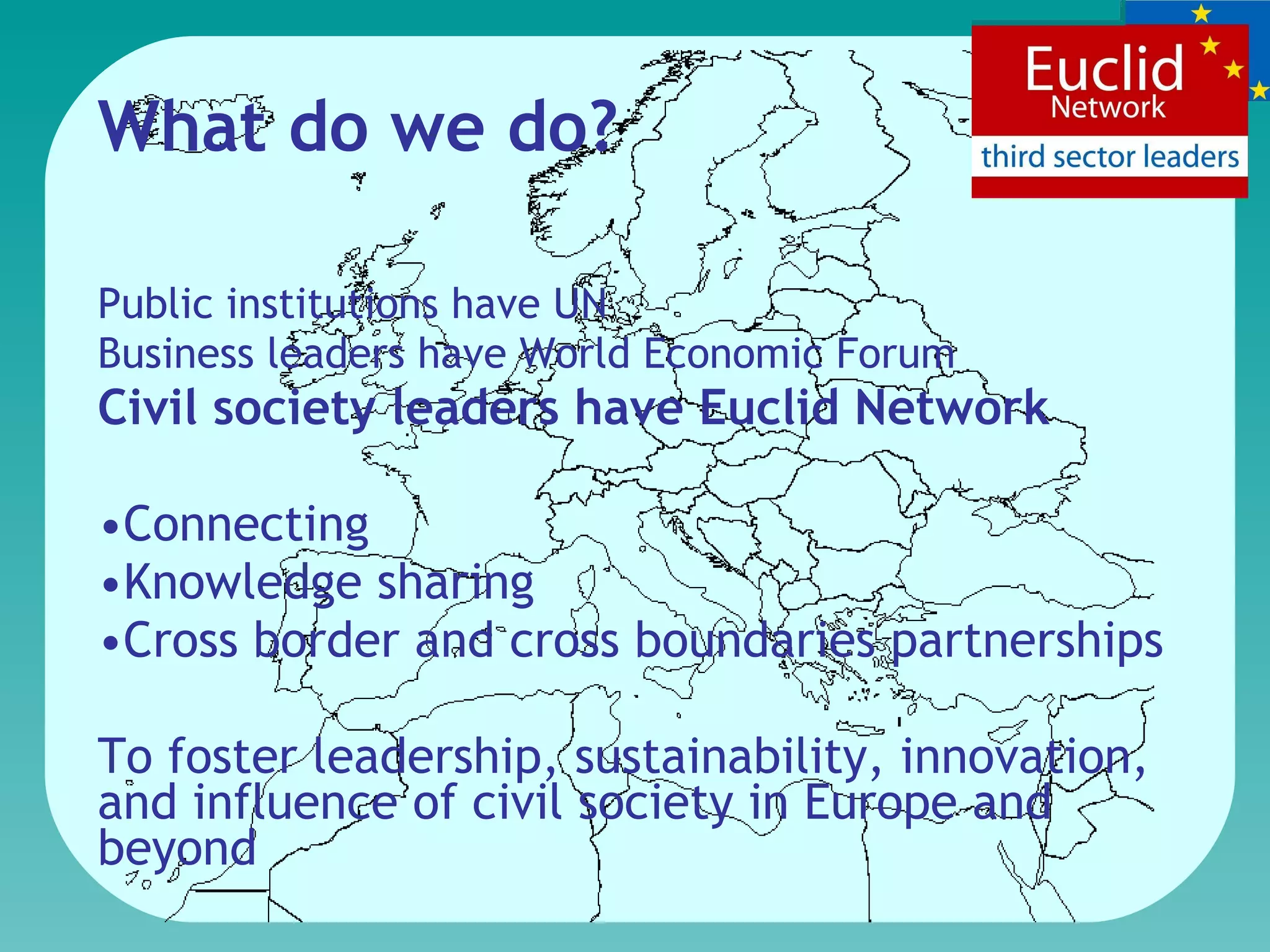 What do we do?  Public institutions have UN  Business leaders have  World Economic Forum Civil society leaders have Euclid Network  Connecting Knowledge sharing Cross border and cross boundaries partnerships To foster leadership, sustainability, innovation, and influence of civil society in Europe and beyond  