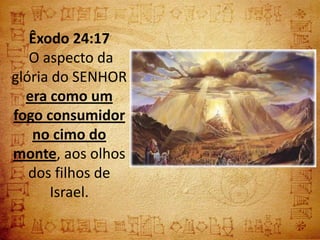 Êxodo 24:17
   O aspecto da
glória do SENHOR
  era como um
fogo consumidor
   no cimo do
monte, aos olhos
   dos filhos de
      Israel.
 