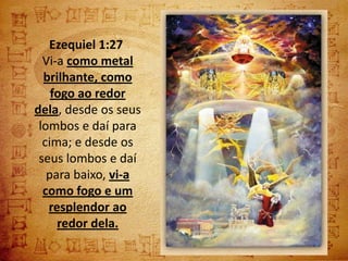 Ezequiel 1:27
  Vi-a como metal
  brilhante, como
    fogo ao redor
dela, desde os seus
 lombos e daí para
  cima; e desde os
 seus lombos e daí
   para baixo, vi-a
  como fogo e um
   resplendor ao
     redor dela.
 