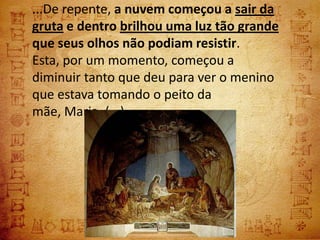 ...De repente, a nuvem começou a sair da
gruta e dentro brilhou uma luz tão grande
que seus olhos não podiam resistir.
Esta, por um momento, começou a
diminuir tanto que deu para ver o menino
que estava tomando o peito da
mãe, Maria. (...)
 
