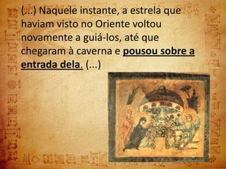 (...) Naquele instante, a estrela que
haviam visto no Oriente voltou
novamente a guiá-los, até que
chegaram à caverna e pousou sobre a
entrada dela. (...)
 