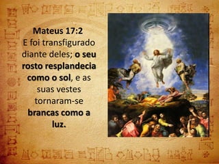Mateus 17:2
E foi transfigurado
diante deles; o seu
rosto resplandecia
 como o sol, e as
    suas vestes
   tornaram-se
 brancas como a
         luz.
 
