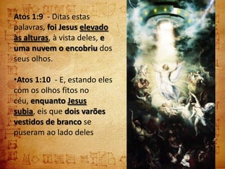 Atos 1:9 - Ditas estas
palavras, foi Jesus elevado
às alturas, à vista deles, e
uma nuvem o encobriu dos
seus olhos.

•Atos 1:10 - E, estando eles
com os olhos fitos no
céu, enquanto Jesus
subia, eis que dois varões
vestidos de branco se
puseram ao lado deles
 