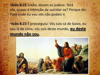 •João 8:22 Então, diziam os judeus: Terá
ele, acaso, a intenção de suicidar-se? Porque diz:
Para onde eu vou vós não podeis ir.

•João 8:23 E prosseguiu: Vós sois cá de baixo, eu
sou lá de cima; vós sois deste mundo, eu deste
mundo não sou.
 