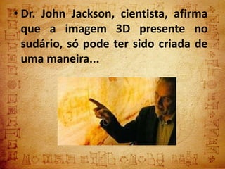 • Dr. John Jackson, cientista, afirma
  que a imagem 3D presente no
  sudário, só pode ter sido criada de
  uma maneira...
 