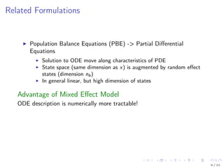 Related Formulations
Population Balance Equations (PBE) -> Partial Diﬀerential
Equations
Solution to ODE move along characteristics of PDE
State space (same dimension as x) is augmented by random eﬀect
states (dimension nb)
In general linear, but high dimension of states
Advantage of Mixed Eﬀect Model
ODE description is numerically more tractable!
6 / 22
 