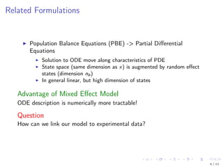 Related Formulations
Population Balance Equations (PBE) -> Partial Diﬀerential
Equations
Solution to ODE move along characteristics of PDE
State space (same dimension as x) is augmented by random eﬀect
states (dimension nb)
In general linear, but high dimension of states
Advantage of Mixed Eﬀect Model
ODE description is numerically more tractable!
Question
How can we link our model to experimental data?
6 / 22
 