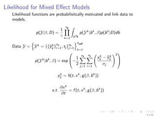 Likelihood for Mixed Eﬀect Models
Likelihood functions are probabilisitcally motivated and link data to
models.
p(Y|β, D) =
1
γ
nk
k=1
ˆ
Rn
b
p(Yk
|bk
, β)p(bk
|D)db
Data Y = Yk
= {{¯yk
ij }
ny
i=1; tj }nt
j=1
ncell
k=1
p(Yk
|bk
, β) = exp

−
1
2
nt
j=1
ny
i=1
yk
ij − ¯yk
ij
σj
2


yk
ij = h(t, xk
; g(β, bk
))
s.t.
∂xk
∂t
= f (t, xk
; g(β, bk
))
7 / 22
 