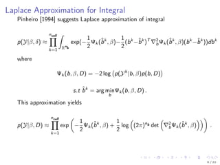 Laplace Approximation for Integral
Pinheiro [1994] suggests Laplace approximation of integral
p(Y|β, δ) ≈
ncell
k=1
ˆ
Rn
b
exp(−
1
2
Ψk (ˆbk
, β)−
1
2
(bk
−ˆbk
)T 2
bΨk (ˆbk
, β)(bk
−ˆbk
))dbk
where
Ψk (b, β, D) = −2 log p(Yk
|b, β)p(b, D)
s.t ˆbk
= arg min
b
Ψk (b, β, D) .
This approximation yields
p(Y|β, D) ≈
ncell
k=1
exp −
1
2
Ψk (ˆbk
, β) +
1
2
log (2π)nb det 2
bΨk (ˆbk
, β) .
8 / 22
 