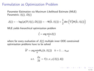 Formulation as Optimization Problem
Parameter Estimation via Maximum Likelihood Estimate (MLE)
Parametric β(ξ), D(ξ)
J(ξ) = − log (p(D|β(ξ), D(ξ))) = −Ψ(ˆb, β(ξ)) +
1
2
det 2
bΨ(ˆb, β(ξ))
MLE yields hierarchical optimization problem
ˆξ = arg min
ξ
J(ξ)
where for every evaluation of J(ξ) multiple inner ODE constrained
optimisation problems have to be solved
ˆbk
= arg min
b
Ψk (b, β(ξ)) k = 1 . . . ncell
s.t.
∂x
∂t
= f (t, x; ϕ(β(ξ), b))
9 / 22
 