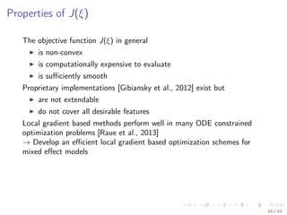 Properties of J(ξ)
The objective function J(ξ) in general
is non-convex
is computationally expensive to evaluate
is suﬃciently smooth
Proprietary implementations [Gibiansky et al., 2012] exist but
are not extendable
do not cover all desirable features
Local gradient based methods perform well in many ODE constrained
optimization problems [Raue et al., 2013]
→ Develop an eﬃcient local gradient based optimization schemes for
mixed eﬀect models
10 / 22
 