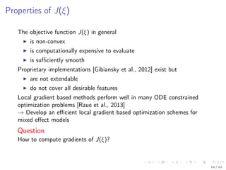 Properties of J(ξ)
The objective function J(ξ) in general
is non-convex
is computationally expensive to evaluate
is suﬃciently smooth
Proprietary implementations [Gibiansky et al., 2012] exist but
are not extendable
do not cover all desirable features
Local gradient based methods perform well in many ODE constrained
optimization problems [Raue et al., 2013]
→ Develop an eﬃcient local gradient based optimization schemes for
mixed eﬀect models
Question
How to compute gradients of J(ξ)?
10 / 22
 