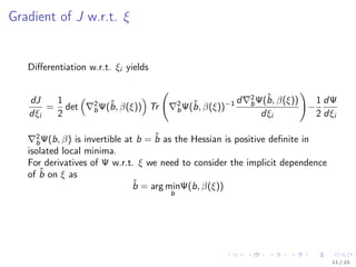 Gradient of J w.r.t. ξ
Diﬀerentiation w.r.t. ξi yields
dJ
dξi
=
1
2
det 2
bΨ(ˆb, β(ξ)) Tr 2
bΨ(ˆb, β(ξ))−1 d 2
bΨ(ˆb, β(ξ))
dξi
−
1
2
dΨ
dξi
2
bΨ(b, β) is invertible at b = ˆb as the Hessian is positive deﬁnite in
isolated local minima.
For derivatives of Ψ w.r.t. ξ we need to consider the implicit dependence
of ˆb on ξ as
ˆb = arg min
b
Ψ(b, β(ξ))
11 / 22
 