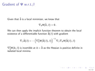 Gradient of Ψ w.r.t.β
Given that ˆb is a local minimizer, we know that
bΨ(ˆb, β) = 0 .
We can then apply the implicit function theorem to obtain the local
existence of a diﬀerentiable function ˆb(β) with gradient
β
ˆb(β) = − 2
bΨ(ˆb(β), β)
−1
β bΨ(ˆb(β), β)
2
bΨ(b, β) is invertible at b = ˆb as the Hessian is positive deﬁnite in
isolated local minima.
12 / 22
 