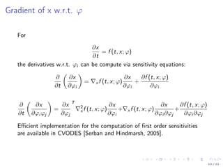 Gradient of x w.r.t. ϕ
For
∂x
∂t
= f (t, x; ϕ)
the derivatives w.r.t. ϕi can be compute via sensitivity equations:
∂
∂t
∂x
∂ϕi
= x f (t, x; ϕ)
∂x
∂ϕi
+
∂f (t, x; ϕ)
∂ϕi
∂
∂t
∂x
∂ϕi ϕj
=
∂x
∂ϕj
T
2
x f (t, x; ϕ)
∂x
∂ϕi
+ x f (t, x; ϕ)
∂x
∂ϕi ∂ϕj
+
∂f (t, x; ϕ)
∂ϕi ∂ϕj
Eﬃcient implementation for the computation of ﬁrst order sensitivities
are available in CVODES [Serban and Hindmarsh, 2005].
13 / 22
 