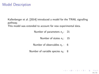 Model Description
Kallenberger et al. [2014] introduced a model for the TRAIL signalling
pathway.
This model was extended to account for new experimental data.
Number of parameters nϕ: 21
Number of states nx : 15
Number of observables ny : 6
Number of variable species nb: 8
19 / 22
 