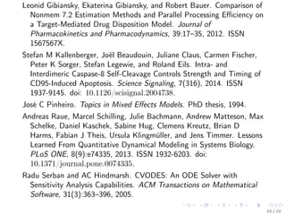 Leonid Gibiansky, Ekaterina Gibiansky, and Robert Bauer. Comparison of
Nonmem 7.2 Estimation Methods and Parallel Processing Eﬃciency on
a Target-Mediated Drug Disposition Model. Journal of
Pharmacokinetics and Pharmacodynamics, 39:17–35, 2012. ISSN
1567567X.
Stefan M Kallenberger, Joël Beaudouin, Juliane Claus, Carmen Fischer,
Peter K Sorger, Stefan Legewie, and Roland Eils. Intra- and
Interdimeric Caspase-8 Self-Cleavage Controls Strength and Timing of
CD95-Induced Apoptosis. Science Signaling, 7(316), 2014. ISSN
1937-9145. doi: 10.1126/scisignal.2004738.
José C Pinheiro. Topics in Mixed Eﬀects Models. PhD thesis, 1994.
Andreas Raue, Marcel Schilling, Julie Bachmann, Andrew Matteson, Max
Schelke, Daniel Kaschek, Sabine Hug, Clemens Kreutz, Brian D
Harms, Fabian J Theis, Ursula Klingmüller, and Jens Timmer. Lessons
Learned From Quantitative Dynamical Modeling in Systems Biology.
PLoS ONE, 8(9):e74335, 2013. ISSN 1932-6203. doi:
10.1371/journal.pone.0074335.
Radu Serban and AC Hindmarsh. CVODES: An ODE Solver with
Sensitivity Analysis Capabilities. ACM Transactions on Mathematical
Software, 31(3):363–396, 2005.
22 / 22
 