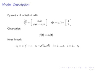 Model Description
Dynamics of individual cells:
∂x
∂t
=
−ϕ1x1
ϕ3x − ϕ2x
x(t = ϕ4) =
1
0
Observation:
y(t) = x2(t)
Noise Model:
¯yij = yi (tj ) + i i ∼ N(0, σ2
i ) j = 1 . . . nt i = 1 . . . ny
4 / 22
 