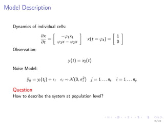 Model Description
Dynamics of individual cells:
∂x
∂t
=
−ϕ1x1
ϕ3x − ϕ2x
x(t = ϕ4) =
1
0
Observation:
y(t) = x2(t)
Noise Model:
¯yij = yi (tj ) + i i ∼ N(0, σ2
i ) j = 1 . . . nt i = 1 . . . ny
Question
How to describe the system at population level?
4 / 22
 