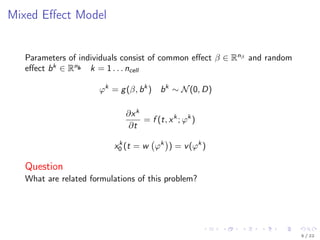 Mixed Eﬀect Model
Parameters of individuals consist of common eﬀect β ∈ Rnβ
and random
eﬀect bk
∈ Rnb k = 1 . . . ncell
ϕk
= g(β, bk
) bk
∼ N(0, D)
∂xk
∂t
= f (t, xk
; ϕk
)
xk
0 (t = w ϕk
) = v(ϕk
)
Question
What are related formulations of this problem?
5 / 22
 