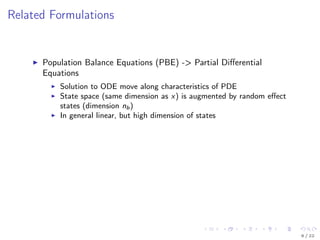 Related Formulations
Population Balance Equations (PBE) -> Partial Diﬀerential
Equations
Solution to ODE move along characteristics of PDE
State space (same dimension as x) is augmented by random eﬀect
states (dimension nb)
In general linear, but high dimension of states
6 / 22
 