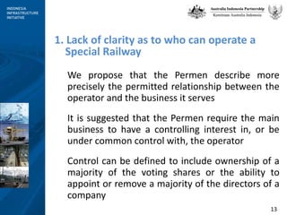 We propose that the Permen describe more precisely the permitted relationship between the operator and the business it serves It is suggested that the Permen require the main business to have a controlling interest in, or be under common control with, the operator Control can be defined to include ownership of a majority of the voting shares or the ability to appoint or remove a majority of the directors of a company 1. Lack of clarity as to who can operate a Special Railway 