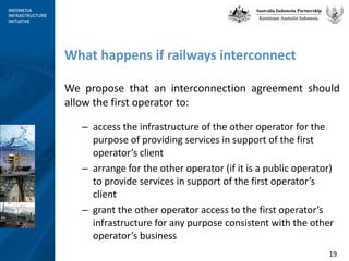 What happens if railways interconnect  We propose that an interconnection agreement should allow the first operator to: access the infrastructure of the other operator for the purpose of providing services in support of the first operator’s client arrange for the other operator (if it is a public operator) to provide services in support of the first operator’s client grant the other operator access to the first operator’s infrastructure for any purpose consistent with the other operator’s business 