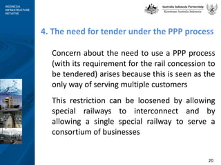 4. The need for tender under the PPP process Concern about the need to use a PPP process (with its requirement for the rail concession to be tendered) arises because this is seen as the only way of serving multiple customers This restriction can be loosened by allowing special railways to interconnect and by allowing a single special railway to serve a consortium of businesses 