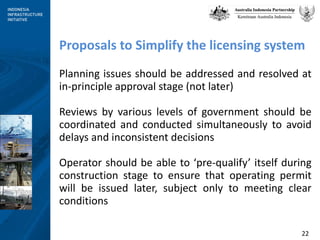 Proposals to Simplify the licensing system Planning issues should be addressed and resolved at in-principle approval stage (not later) Reviews by various levels of government should be coordinated and conducted simultaneously to avoid delays and inconsistent decisions Operator should be able to ‘pre-qualify’ itself during construction stage to ensure that operating permit will be issued later, subject only to meeting clear conditions 