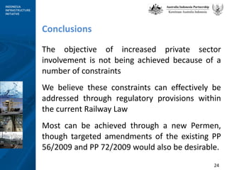 Conclusions The objective of increased private sector involvement is not being achieved because of a number of constraints We believe these constraints can effectively be addressed through regulatory provisions within the current Railway Law Most can be achieved through a new Permen, though targeted amendments of the existing PP 56/2009 and PP 72/2009 would also be desirable. 