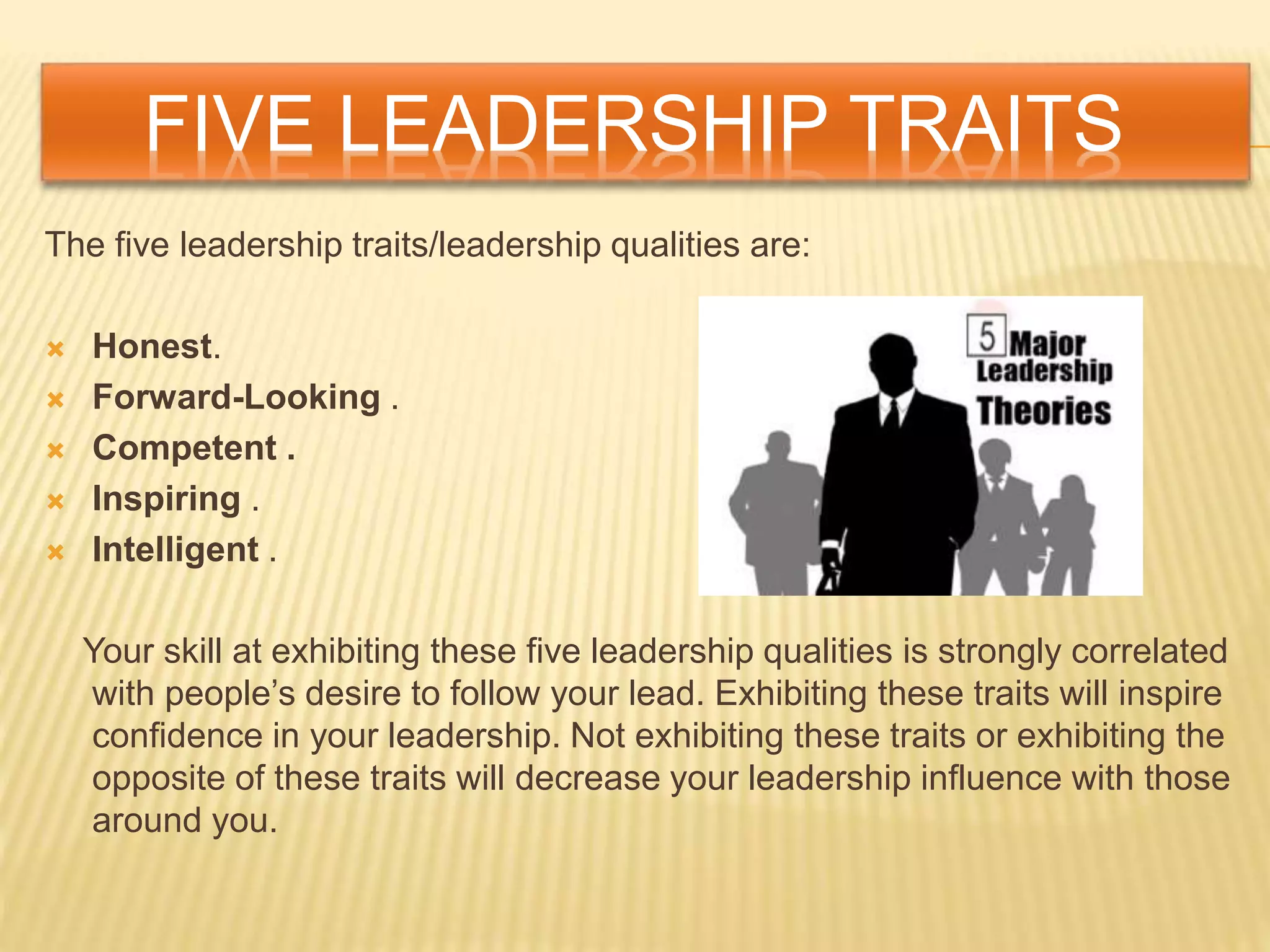 FIVE LEADERSHIP TRAITS
The five leadership traits/leadership qualities are:
 Honest.
 Forward-Looking .
 Competent .
 Inspiring .
 Intelligent .
Your skill at exhibiting these five leadership qualities is strongly correlated
with people’s desire to follow your lead. Exhibiting these traits will inspire
confidence in your leadership. Not exhibiting these traits or exhibiting the
opposite of these traits will decrease your leadership influence with those
around you.
 