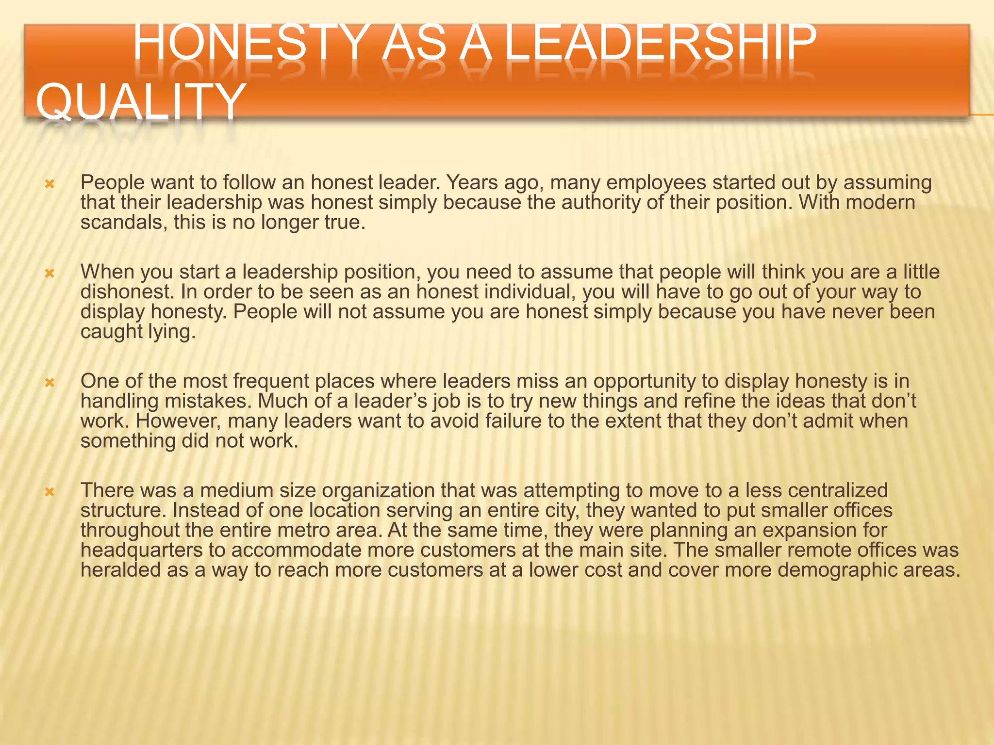 HONESTY AS A LEADERSHIP
QUALITY
 People want to follow an honest leader. Years ago, many employees started out by assuming
that their leadership was honest simply because the authority of their position. With modern
scandals, this is no longer true.
 When you start a leadership position, you need to assume that people will think you are a little
dishonest. In order to be seen as an honest individual, you will have to go out of your way to
display honesty. People will not assume you are honest simply because you have never been
caught lying.
 One of the most frequent places where leaders miss an opportunity to display honesty is in
handling mistakes. Much of a leader’s job is to try new things and refine the ideas that don’t
work. However, many leaders want to avoid failure to the extent that they don’t admit when
something did not work.
 There was a medium size organization that was attempting to move to a less centralized
structure. Instead of one location serving an entire city, they wanted to put smaller offices
throughout the entire metro area. At the same time, they were planning an expansion for
headquarters to accommodate more customers at the main site. The smaller remote offices was
heralded as a way to reach more customers at a lower cost and cover more demographic areas.
 