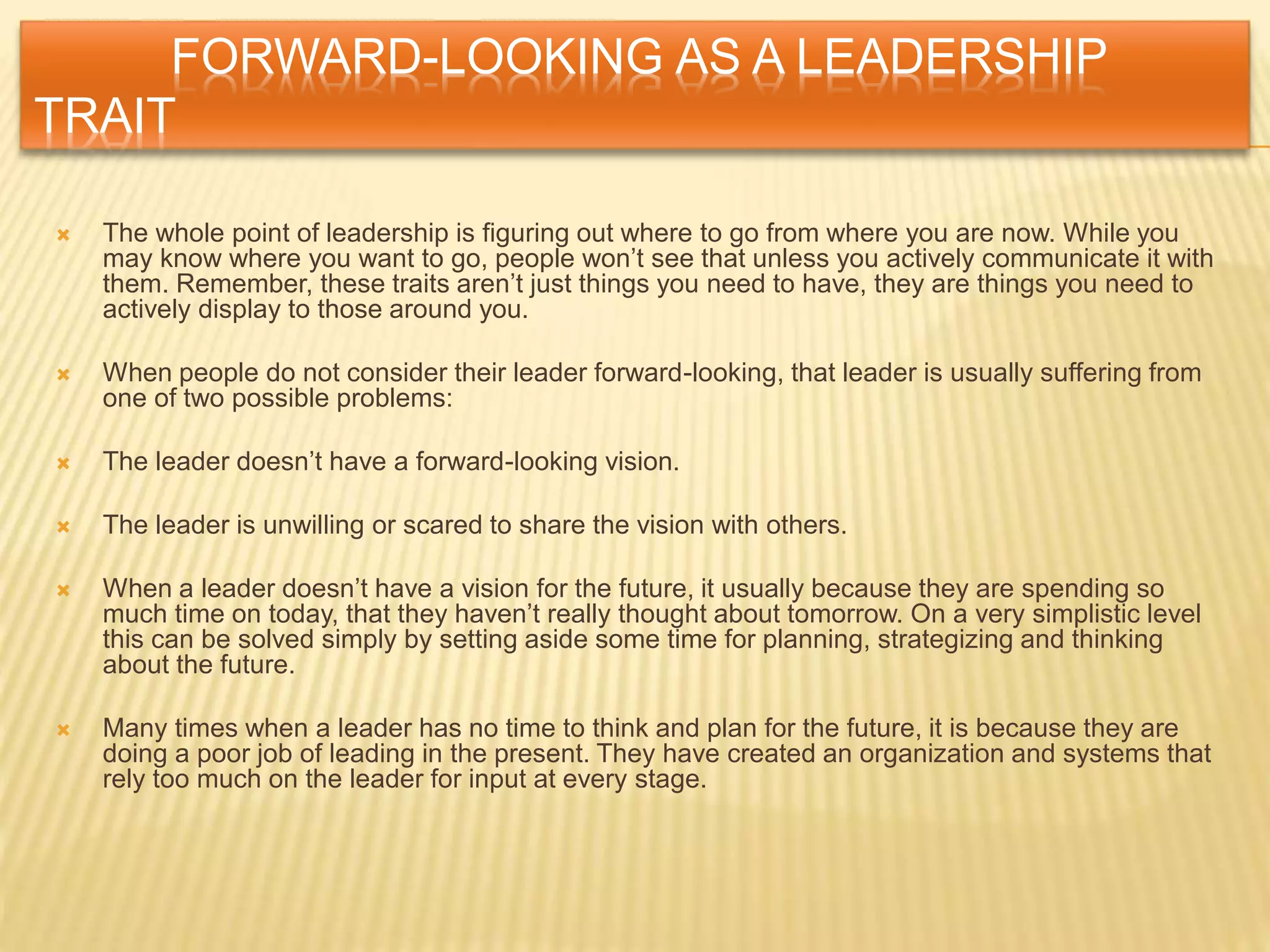FORWARD-LOOKING AS A LEADERSHIP
TRAIT
 The whole point of leadership is figuring out where to go from where you are now. While you
may know where you want to go, people won’t see that unless you actively communicate it with
them. Remember, these traits aren’t just things you need to have, they are things you need to
actively display to those around you.
 When people do not consider their leader forward-looking, that leader is usually suffering from
one of two possible problems:
 The leader doesn’t have a forward-looking vision.
 The leader is unwilling or scared to share the vision with others.
 When a leader doesn’t have a vision for the future, it usually because they are spending so
much time on today, that they haven’t really thought about tomorrow. On a very simplistic level
this can be solved simply by setting aside some time for planning, strategizing and thinking
about the future.
 Many times when a leader has no time to think and plan for the future, it is because they are
doing a poor job of leading in the present. They have created an organization and systems that
rely too much on the leader for input at every stage.
 