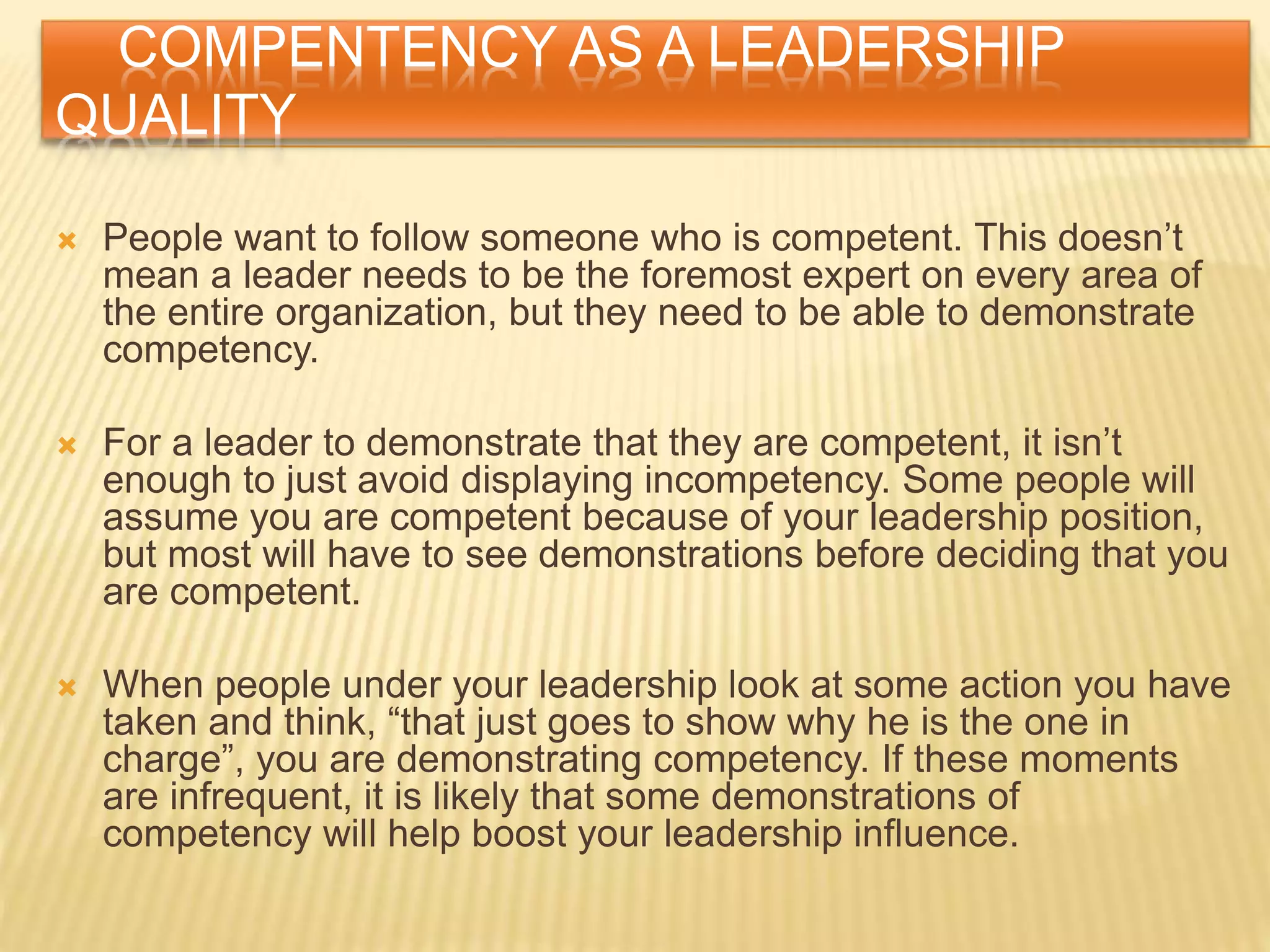 COMPENTENCY AS A LEADERSHIP
QUALITY
 People want to follow someone who is competent. This doesn’t
mean a leader needs to be the foremost expert on every area of
the entire organization, but they need to be able to demonstrate
competency.
 For a leader to demonstrate that they are competent, it isn’t
enough to just avoid displaying incompetency. Some people will
assume you are competent because of your leadership position,
but most will have to see demonstrations before deciding that you
are competent.
 When people under your leadership look at some action you have
taken and think, “that just goes to show why he is the one in
charge”, you are demonstrating competency. If these moments
are infrequent, it is likely that some demonstrations of
competency will help boost your leadership influence.
 