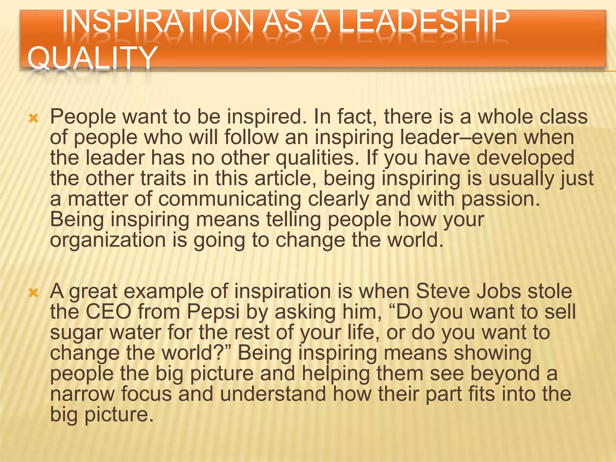 INSPIRATION AS A LEADESHIP
QUALITY
 People want to be inspired. In fact, there is a whole class
of people who will follow an inspiring leader–even when
the leader has no other qualities. If you have developed
the other traits in this article, being inspiring is usually just
a matter of communicating clearly and with passion.
Being inspiring means telling people how your
organization is going to change the world.
 A great example of inspiration is when Steve Jobs stole
the CEO from Pepsi by asking him, “Do you want to sell
sugar water for the rest of your life, or do you want to
change the world?” Being inspiring means showing
people the big picture and helping them see beyond a
narrow focus and understand how their part fits into the
big picture.
 