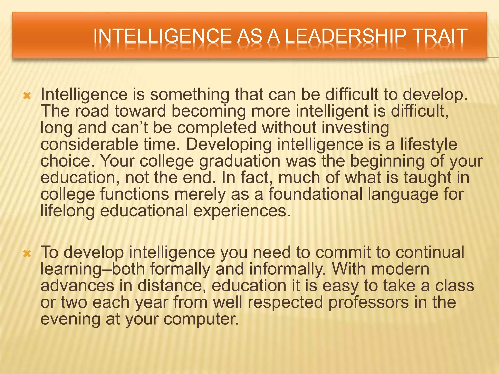 INTELLIGENCE AS A LEADERSHIP TRAIT
 Intelligence is something that can be difficult to develop.
The road toward becoming more intelligent is difficult,
long and can’t be completed without investing
considerable time. Developing intelligence is a lifestyle
choice. Your college graduation was the beginning of your
education, not the end. In fact, much of what is taught in
college functions merely as a foundational language for
lifelong educational experiences.
 To develop intelligence you need to commit to continual
learning–both formally and informally. With modern
advances in distance, education it is easy to take a class
or two each year from well respected professors in the
evening at your computer.
 