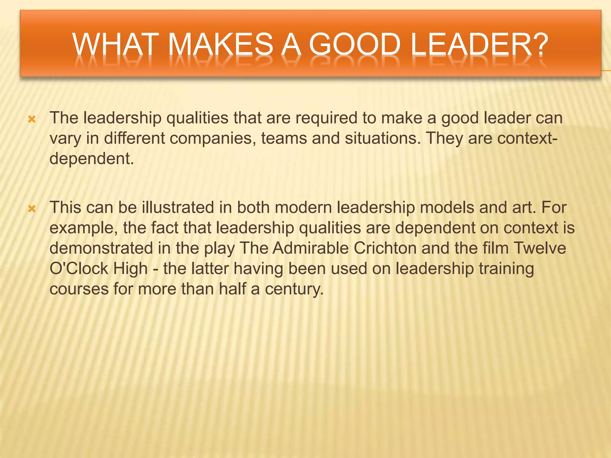 WHAT MAKES A GOOD LEADER?
 The leadership qualities that are required to make a good leader can
vary in different companies, teams and situations. They are context-
dependent.
 This can be illustrated in both modern leadership models and art. For
example, the fact that leadership qualities are dependent on context is
demonstrated in the play The Admirable Crichton and the film Twelve
O'Clock High - the latter having been used on leadership training
courses for more than half a century.
 