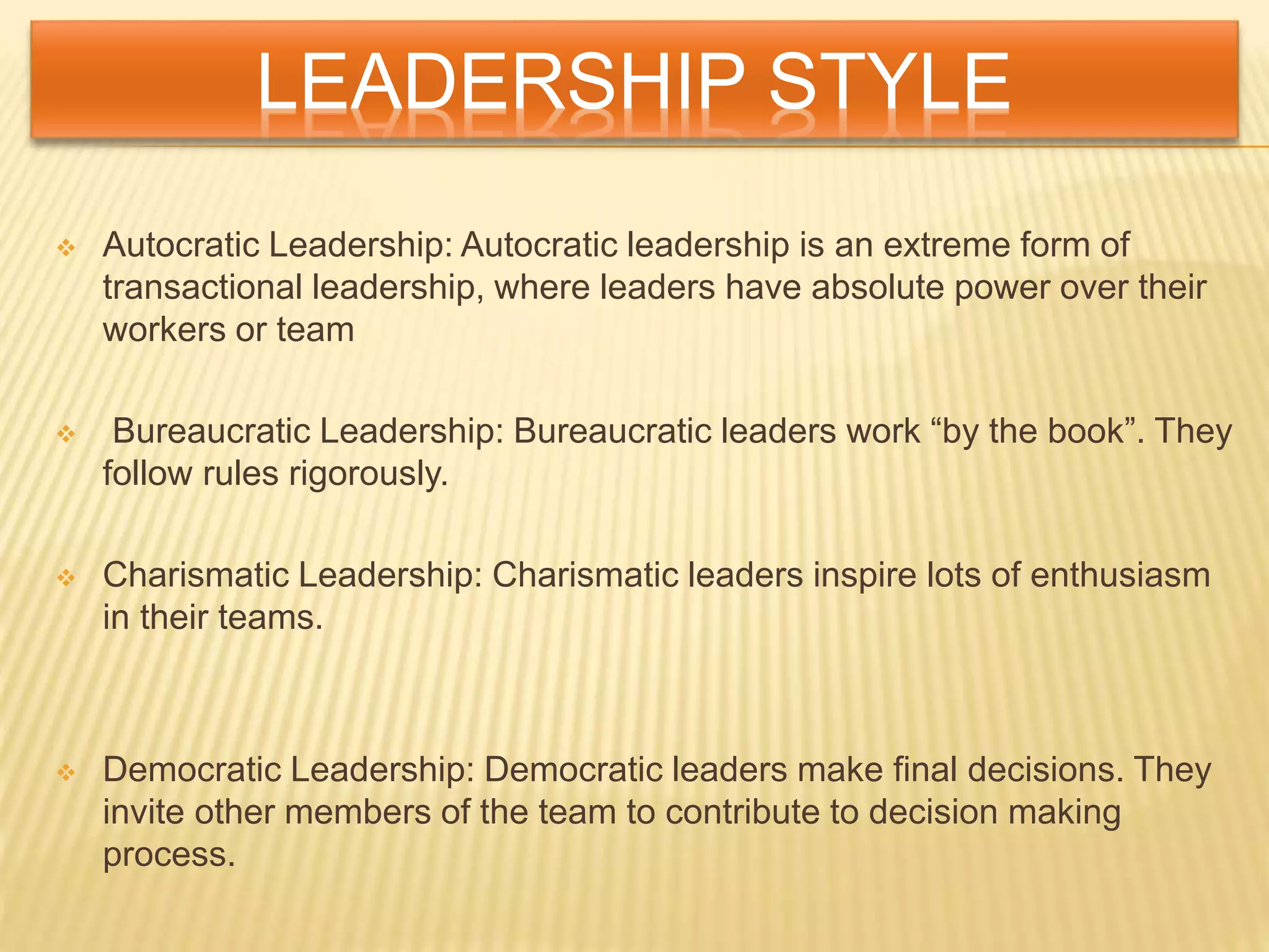LEADERSHIP STYLE
 Autocratic Leadership: Autocratic leadership is an extreme form of
transactional leadership, where leaders have absolute power over their
workers or team
 Bureaucratic Leadership: Bureaucratic leaders work “by the book”. They
follow rules rigorously.
 Charismatic Leadership: Charismatic leaders inspire lots of enthusiasm
in their teams.
 Democratic Leadership: Democratic leaders make final decisions. They
invite other members of the team to contribute to decision making
process.
 