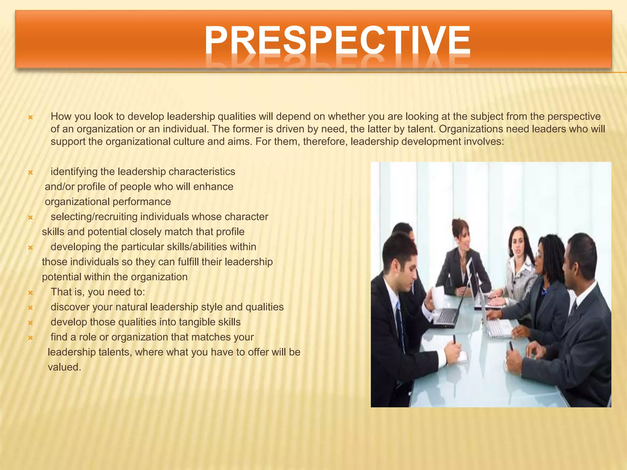 PRESPECTIVE
 How you look to develop leadership qualities will depend on whether you are looking at the subject from the perspective
of an organization or an individual. The former is driven by need, the latter by talent. Organizations need leaders who will
support the organizational culture and aims. For them, therefore, leadership development involves:
 identifying the leadership characteristics
and/or profile of people who will enhance
organizational performance
 selecting/recruiting individuals whose character
skills and potential closely match that profile
 developing the particular skills/abilities within
those individuals so they can fulfill their leadership
potential within the organization
 That is, you need to:
 discover your natural leadership style and qualities
 develop those qualities into tangible skills
 find a role or organization that matches your
leadership talents, where what you have to offer will be
valued.
 